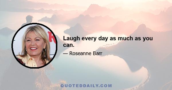 Laugh every day as much as you can.