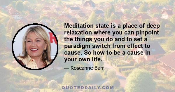 Meditation state is a place of deep relaxation where you can pinpoint the things you do and to set a paradigm switch from effect to cause. So how to be a cause in your own life.