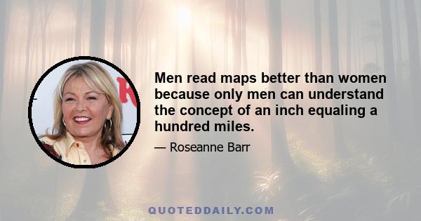 Men read maps better than women because only men can understand the concept of an inch equaling a hundred miles.