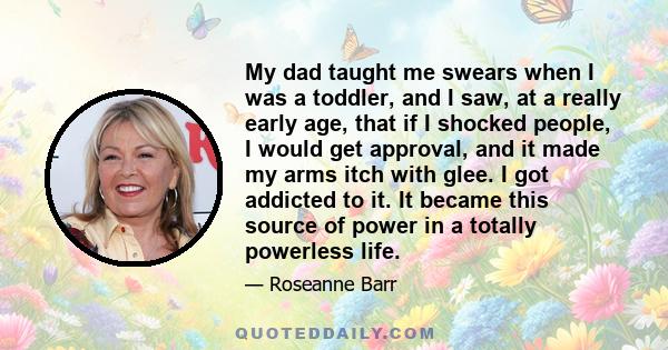 My dad taught me swears when I was a toddler, and I saw, at a really early age, that if I shocked people, I would get approval, and it made my arms itch with glee. I got addicted to it. It became this source of power in 