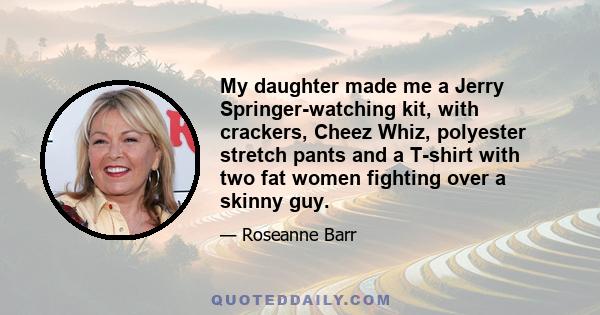 My daughter made me a Jerry Springer-watching kit, with crackers, Cheez Whiz, polyester stretch pants and a T-shirt with two fat women fighting over a skinny guy.