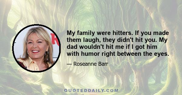 My family were hitters. If you made them laugh, they didn't hit you. My dad wouldn't hit me if I got him with humor right between the eyes.