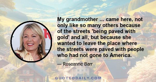 My grandmother ... came here, not only like so many others because of the streets 'being paved with gold' and all, but because she wanted to leave the place where the streets were paved with people who had not gone to