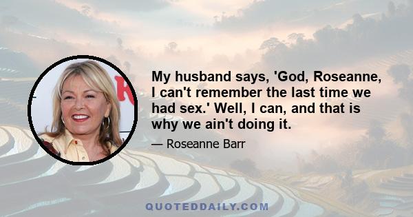 My husband says, 'God, Roseanne, I can't remember the last time we had sex.' Well, I can, and that is why we ain't doing it.