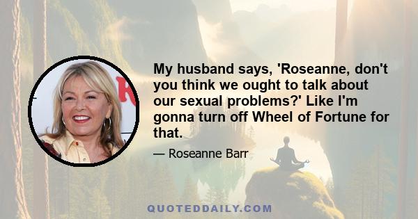 My husband says, 'Roseanne, don't you think we ought to talk about our sexual problems?' Like I'm gonna turn off Wheel of Fortune for that.