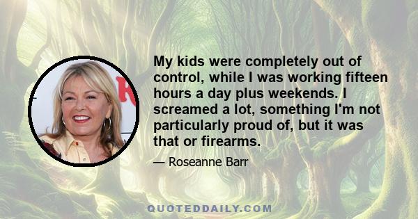 My kids were completely out of control, while I was working fifteen hours a day plus weekends. I screamed a lot, something I'm not particularly proud of, but it was that or firearms.