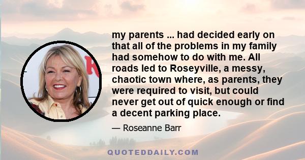 my parents ... had decided early on that all of the problems in my family had somehow to do with me. All roads led to Roseyville, a messy, chaotic town where, as parents, they were required to visit, but could never get 