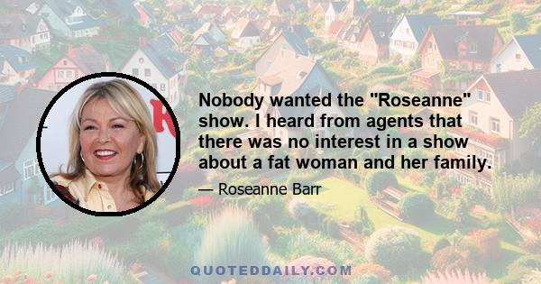 Nobody wanted the Roseanne show. I heard from agents that there was no interest in a show about a fat woman and her family.