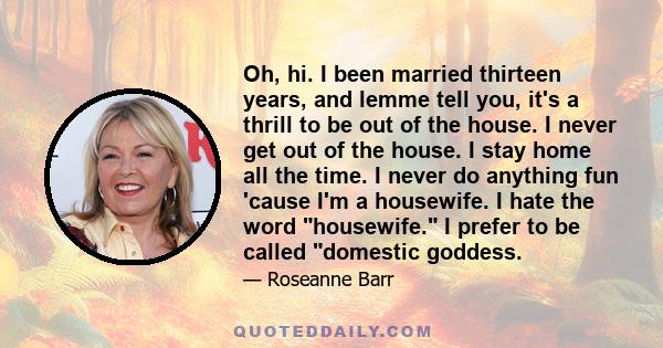 Oh, hi. I been married thirteen years, and lemme tell you, it's a thrill to be out of the house. I never get out of the house. I stay home all the time. I never do anything fun 'cause I'm a housewife. I hate the word