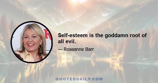 Self-esteem is the goddamn root of all evil.