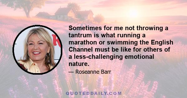 Sometimes for me not throwing a tantrum is what running a marathon or swimming the English Channel must be like for others of a less-challenging emotional nature.