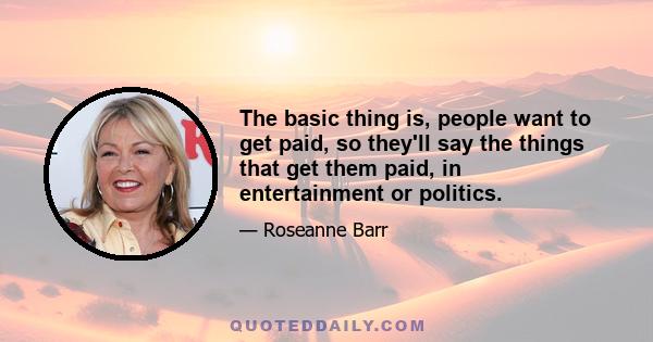 The basic thing is, people want to get paid, so they'll say the things that get them paid, in entertainment or politics.