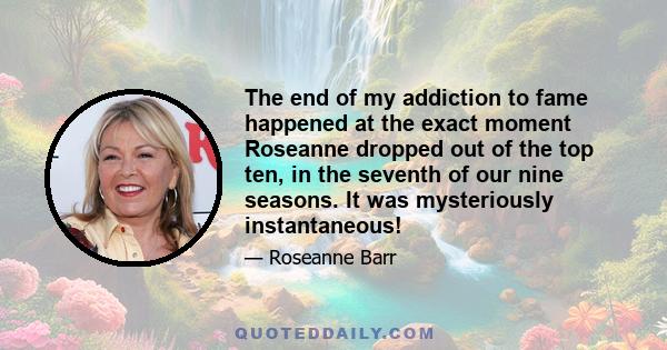 The end of my addiction to fame happened at the exact moment Roseanne dropped out of the top ten, in the seventh of our nine seasons. It was mysteriously instantaneous!