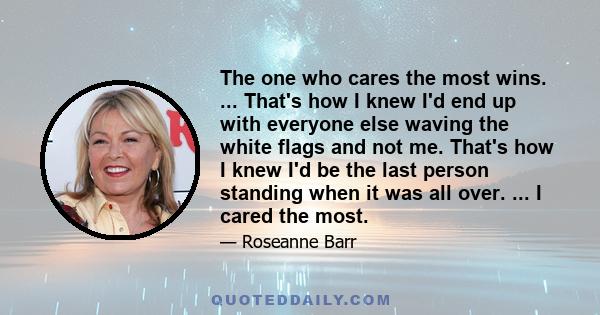 The one who cares the most wins. ... That's how I knew I'd end up with everyone else waving the white flags and not me. That's how I knew I'd be the last person standing when it was all over. ... I cared the most.