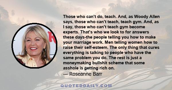 Those who can't do, teach. And, as Woody Allen says, those who can't teach, teach gym. And, as I say, those who can't teach gym become experts. That's who we look to for answers these days-the people telling you how to