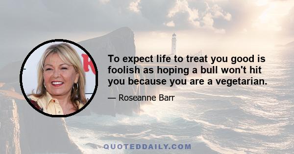 To expect life to treat you good is foolish as hoping a bull won't hit you because you are a vegetarian.