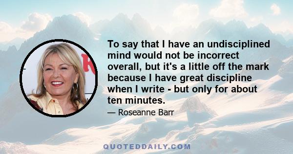 To say that I have an undisciplined mind would not be incorrect overall, but it's a little off the mark because I have great discipline when I write - but only for about ten minutes.