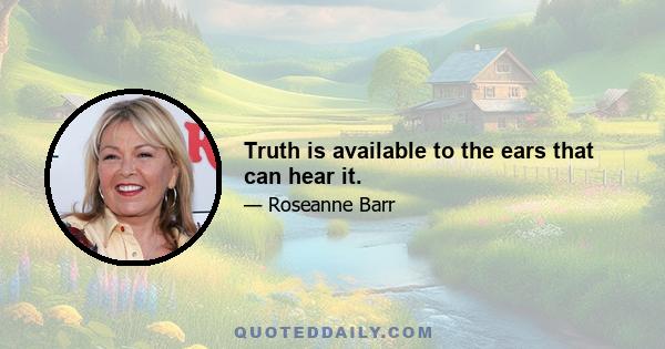 Truth is available to the ears that can hear it.