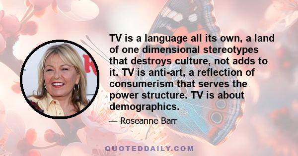 TV is a language all its own, a land of one dimensional stereotypes that destroys culture, not adds to it. TV is anti-art, a reflection of consumerism that serves the power structure. TV is about demographics.