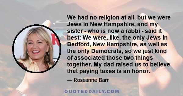 We had no religion at all, but we were Jews in New Hampshire, and my sister - who is now a rabbi - said it best: We were, like, the only Jews in Bedford, New Hampshire, as well as the only Democrats, so we just kind of