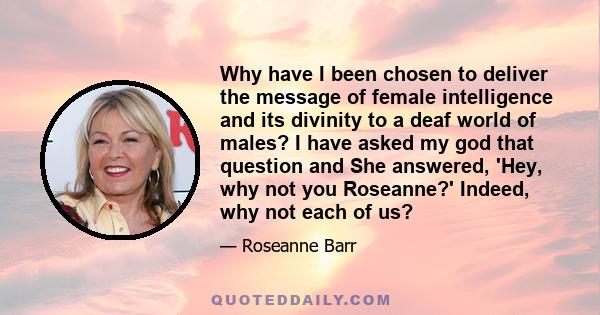 Why have I been chosen to deliver the message of female intelligence and its divinity to a deaf world of males? I have asked my god that question and She answered, 'Hey, why not you Roseanne?' Indeed, why not each of us?