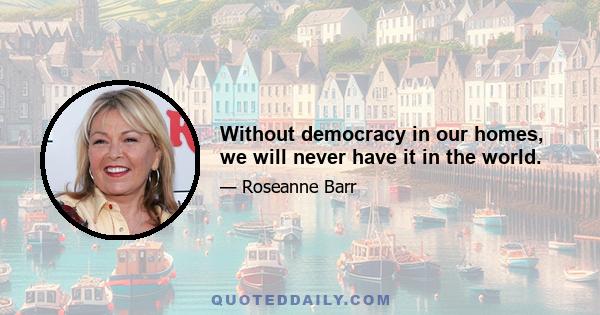 Without democracy in our homes, we will never have it in the world.