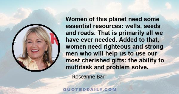 Women of this planet need some essential resources: wells, seeds and roads. That is primarily all we have ever needed. Added to that, women need righteous and strong men who will help us to use our most cherished gifts: 