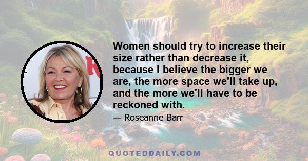 Women should try to increase their size rather than decrease it, because I believe the bigger we are, the more space we'll take up, and the more we'll have to be reckoned with.