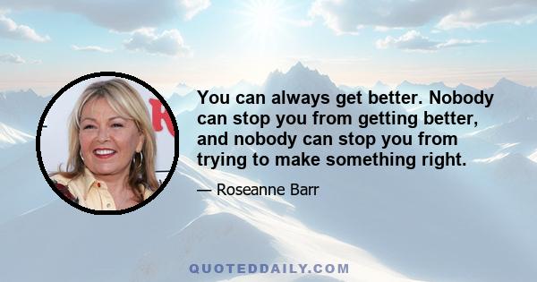 You can always get better. Nobody can stop you from getting better, and nobody can stop you from trying to make something right.