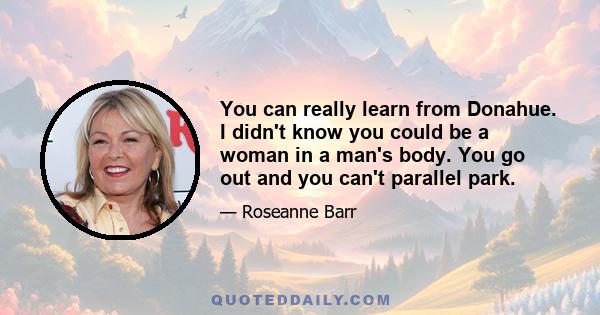 You can really learn from Donahue. I didn't know you could be a woman in a man's body. You go out and you can't parallel park.