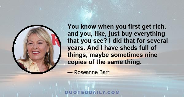 You know when you first get rich, and you, like, just buy everything that you see? I did that for several years. And I have sheds full of things, maybe sometimes nine copies of the same thing.