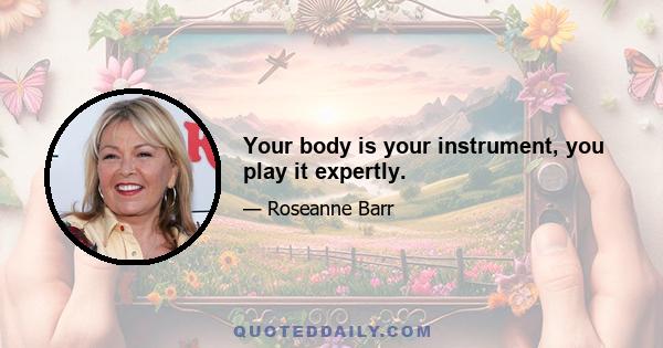 Your body is your instrument, you play it expertly.