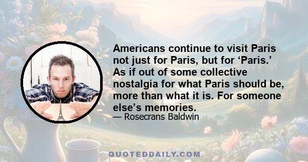 Americans continue to visit Paris not just for Paris, but for ‘Paris.’ As if out of some collective nostalgia for what Paris should be, more than what it is. For someone else’s memories.