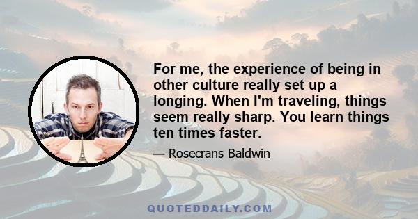 For me, the experience of being in other culture really set up a longing. When I'm traveling, things seem really sharp. You learn things ten times faster.