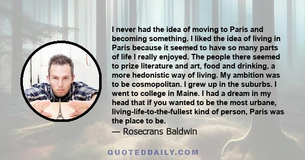 I never had the idea of moving to Paris and becoming something. I liked the idea of living in Paris because it seemed to have so many parts of life I really enjoyed. The people there seemed to prize literature and art,