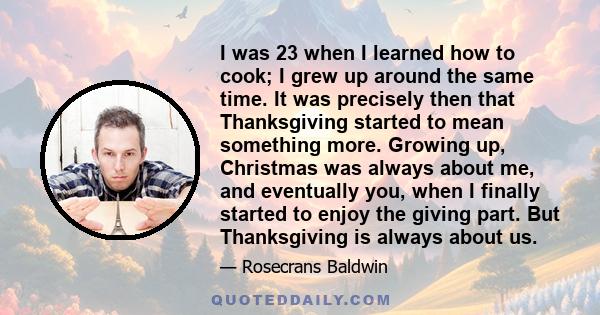 I was 23 when I learned how to cook; I grew up around the same time. It was precisely then that Thanksgiving started to mean something more. Growing up, Christmas was always about me, and eventually you, when I finally