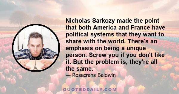 Nicholas Sarkozy made the point that both America and France have political systems that they want to share with the world. There's an emphasis on being a unique person. Screw you if you don't like it. But the problem