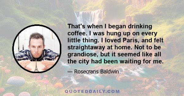 That's when I began drinking coffee. I was hung up on every little thing. I loved Paris, and felt straightaway at home. Not to be grandiose, but it seemed like all the city had been waiting for me.