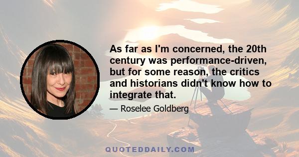 As far as I'm concerned, the 20th century was performance-driven, but for some reason, the critics and historians didn't know how to integrate that.