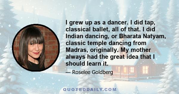 I grew up as a dancer. I did tap, classical ballet, all of that. I did Indian dancing, or Bharata Natyam, classic temple dancing from Madras, originally. My mother always had the great idea that I should learn it.