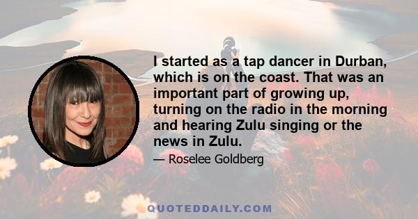 I started as a tap dancer in Durban, which is on the coast. That was an important part of growing up, turning on the radio in the morning and hearing Zulu singing or the news in Zulu.