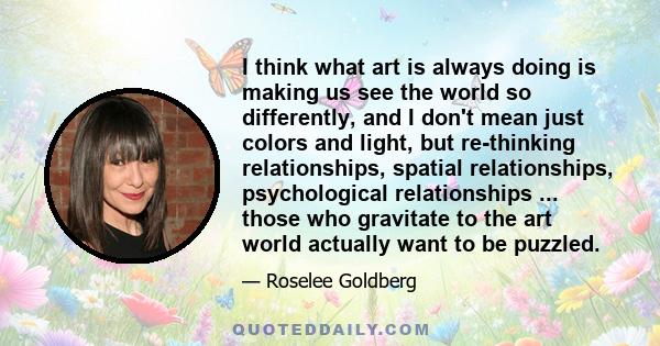 I think what art is always doing is making us see the world so differently, and I don't mean just colors and light, but re-thinking relationships, spatial relationships, psychological relationships ... those who