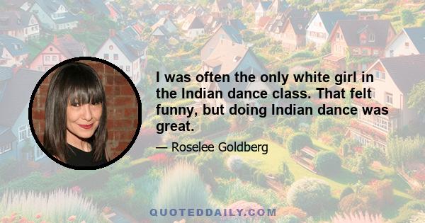 I was often the only white girl in the Indian dance class. That felt funny, but doing Indian dance was great.