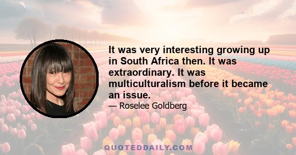 It was very interesting growing up in South Africa then. It was extraordinary. It was multiculturalism before it became an issue.