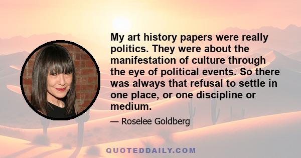 My art history papers were really politics. They were about the manifestation of culture through the eye of political events. So there was always that refusal to settle in one place, or one discipline or medium.