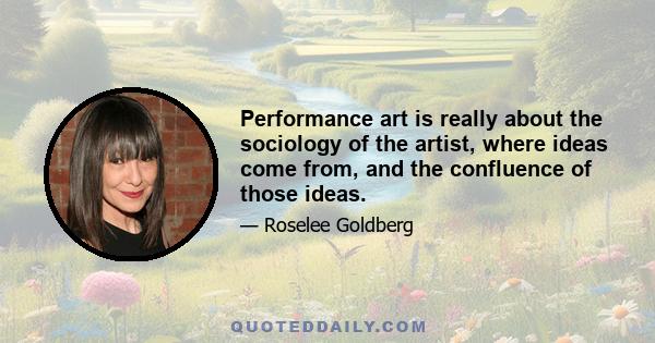 Performance art is really about the sociology of the artist, where ideas come from, and the confluence of those ideas.