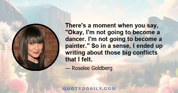 There's a moment when you say, Okay, I'm not going to become a dancer. I'm not going to become a painter. So in a sense, I ended up writing about those big conflicts that I felt.