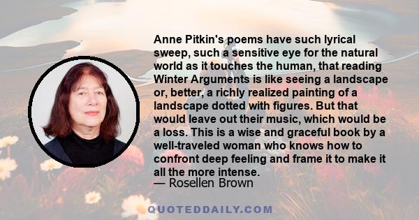 Anne Pitkin's poems have such lyrical sweep, such a sensitive eye for the natural world as it touches the human, that reading Winter Arguments is like seeing a landscape or, better, a richly realized painting of a