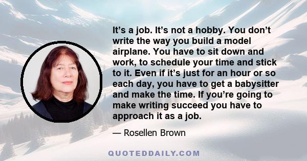 It’s a job. It’s not a hobby. You don’t write the way you build a model airplane. You have to sit down and work, to schedule your time and stick to it. Even if it’s just for an hour or so each day, you have to get a