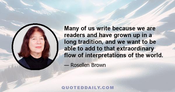 Many of us write because we are readers and have grown up in a long tradition, and we want to be able to add to that extraordinary flow of interpretations of the world.